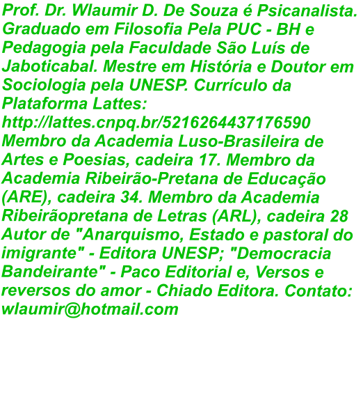 Prof. Dr. Wlaumir D. De Souza é Psicanalista. Graduado em Filosofia Pela PUC - BH e Pedagogia pela Faculdade São Luís de Jaboticabal. Mestre em História e Doutor em Sociologia pela UNESP. Currículo da Plataforma Lattes: http://lattes.cnpq.br/5216264437176590 Membro da Academia Luso-Brasileira de Artes e Poesias, cadeira 17. Membro da Academia Ribeirão-Pretana de Educação (ARE), cadeira 34. Membro da Academia Ribeirãopretana de Letras (ARL), cadeira 28 Autor de "Anarquismo, Estado e pastoral do imigrante" - Editora UNESP; "Democracia Bandeirante" - Paco Editorial e, Versos e reversos do amor - Chiado Editora. Contato: wlaumir@hotmail.com