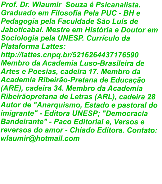 Prof. Dr. Wlaumir  Souza é Psicanalista. Graduado em Filosofia Pela PUC - BH e Pedagogia pela Faculdade São Luís de Jaboticabal. Mestre em História e Doutor em Sociologia pela UNESP. Currículo da Plataforma Lattes: http://lattes.cnpq.br/5216264437176590 Membro da Academia Luso-Brasileira de Artes e Poesias, cadeira 17. Membro da Academia Ribeirão-Pretana de Educação (ARE), cadeira 34. Membro da Academia Ribeirãopretana de Letras (ARL), cadeira 28 Autor de "Anarquismo, Estado e pastoral do imigrante" - Editora UNESP; "Democracia Bandeirante" - Paco Editorial e, Versos e reversos do amor - Chiado Editora. Contato: wlaumir@hotmail.com