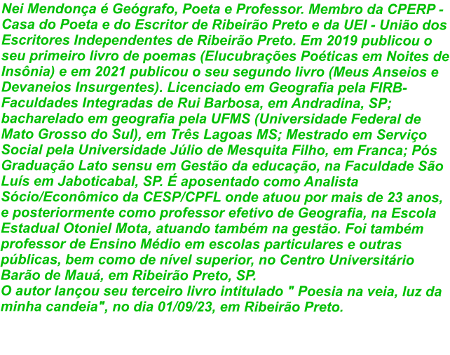 Nei Mendonça é Geógrafo, Poeta e Professor. Membro da CPERP - Casa do Poeta e do Escritor de Ribeirão Preto e da UEI - União dos Escritores Independentes de Ribeirão Preto. Em 2019 publicou o seu primeiro livro de poemas (Elucubrações Poéticas em Noites de Insônia) e em 2021 publicou o seu segundo livro (Meus Anseios e Devaneios Insurgentes). Licenciado em Geografia pela FIRB- Faculdades Integradas de Rui Barbosa, em Andradina, SP; bacharelado em geografia pela UFMS (Universidade Federal de Mato Grosso do Sul), em Três Lagoas MS; Mestrado em Serviço Social pela Universidade Júlio de Mesquita Filho, em Franca; Pós Graduação Lato sensu em Gestão da educação, na Faculdade São Luís em Jaboticabal, SP. É aposentado como Analista Sócio/Econômico da CESP/CPFL onde atuou por mais de 23 anos, e posteriormente como professor efetivo de Geografia, na Escola Estadual Otoniel Mota, atuando também na gestão. Foi também professor de Ensino Médio em escolas particulares e outras públicas, bem como de nível superior, no Centro Universitário Barão de Mauá, em Ribeirão Preto, SP. O autor lançou seu terceiro livro intitulado " Poesia na veia, luz da minha candeia", no dia 01/09/23, em Ribeirão Preto.
