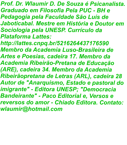 Prof. Dr. Wlaumir D. De Souza é Psicanalista. Graduado em Filosofia Pela PUC - BH e Pedagogia pela Faculdade São Luís de Jaboticabal. Mestre em História e Doutor em Sociologia pela UNESP. Currículo da Plataforma Lattes: http://lattes.cnpq.br/5216264437176590 Membro da Academia Luso-Brasileira de Artes e Poesias, cadeira 17. Membro da Academia Ribeirão-Pretana de Educação (ARE), cadeira 34. Membro da Academia Ribeirãopretana de Letras (ARL), cadeira 28 Autor de "Anarquismo, Estado e pastoral do imigrante" - Editora UNESP; "Democracia Bandeirante" - Paco Editorial e, Versos e reversos do amor - Chiado Editora. Contato: wlaumir@hotmail.com